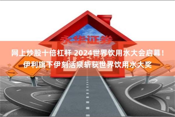 网上炒股十倍杠杆 2024世界饮用水大会启幕！伊利旗下伊刻活泉斩获世界饮用水大奖
