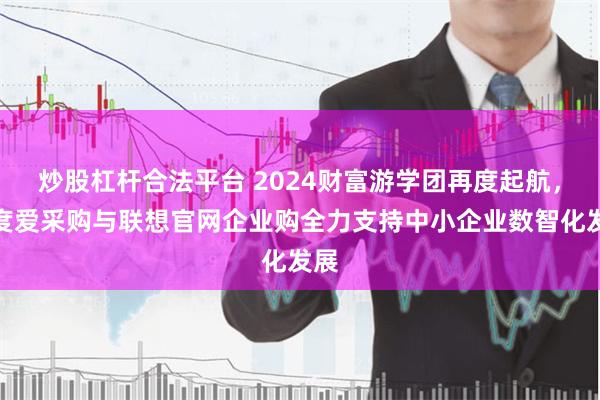 炒股杠杆合法平台 2024财富游学团再度起航，百度爱采购与联想官网企业购全力支持中小企业数智化发展