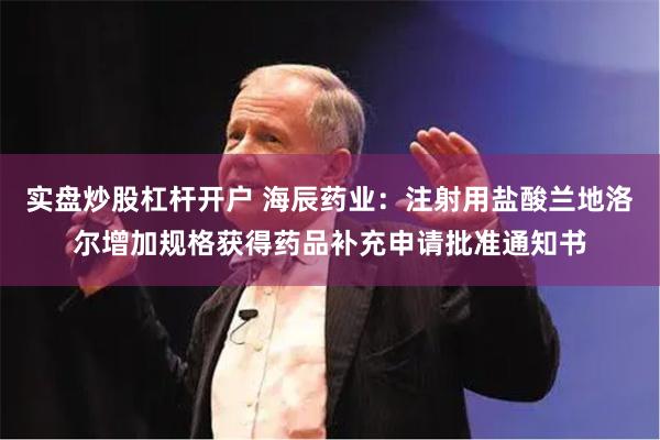 实盘炒股杠杆开户 海辰药业：注射用盐酸兰地洛尔增加规格获得药品补充申请批准通知书