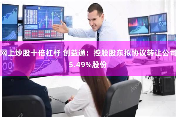 网上炒股十倍杠杆 创益通：控股股东拟协议转让公司5.49%股份