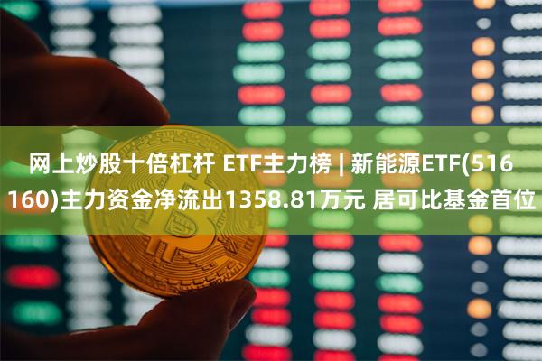 网上炒股十倍杠杆 ETF主力榜 | 新能源ETF(516160)主力资金净流出1358.81万元 居可比基金首位