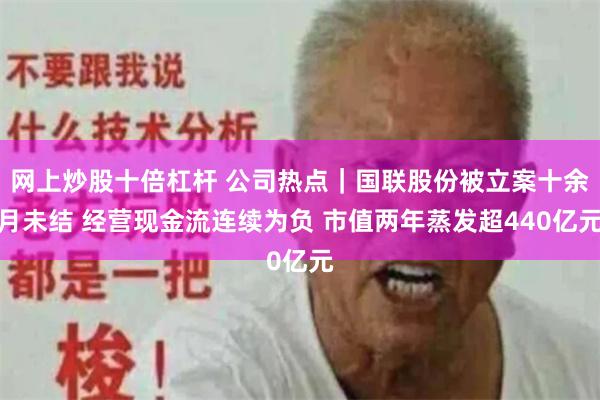 网上炒股十倍杠杆 公司热点｜国联股份被立案十余月未结 经营现金流连续为负 市值两年蒸发超440亿元