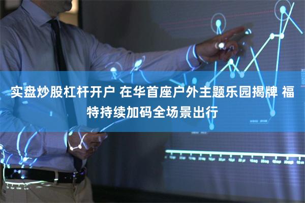 实盘炒股杠杆开户 在华首座户外主题乐园揭牌 福特持续加码全场景出行