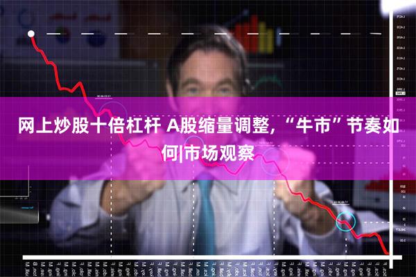 网上炒股十倍杠杆 A股缩量调整, “牛市”节奏如何|市场观察
