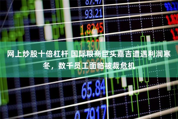 网上炒股十倍杠杆 国际粮商巨头嘉吉遭遇利润寒冬，数千员工面临被裁危机