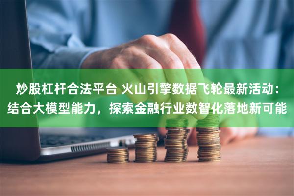 炒股杠杆合法平台 火山引擎数据飞轮最新活动：结合大模型能力，探索金融行业数智化落地新可能