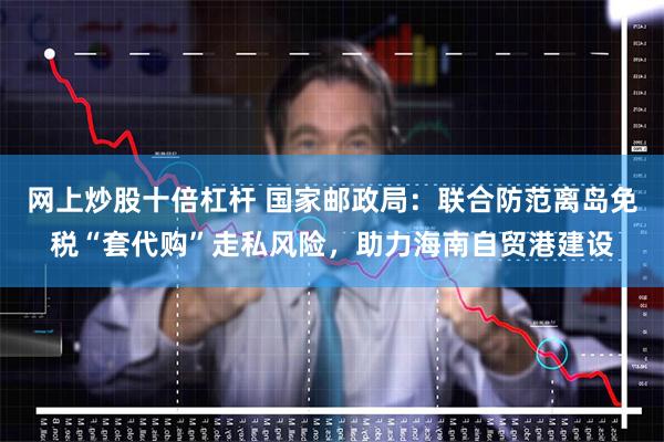 网上炒股十倍杠杆 国家邮政局：联合防范离岛免税“套代购”走私风险，助力海南自贸港建设