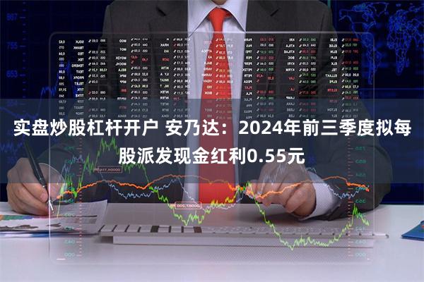 实盘炒股杠杆开户 安乃达：2024年前三季度拟每股派发现金红利0.55元