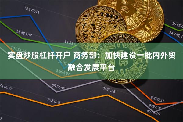 实盘炒股杠杆开户 商务部：加快建设一批内外贸融合发展平台